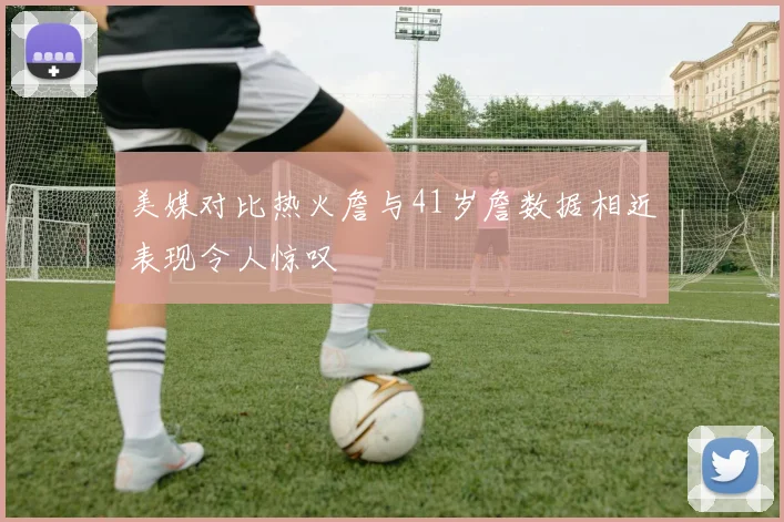 美媒对比热火詹与41岁詹数据相近表现令人惊叹