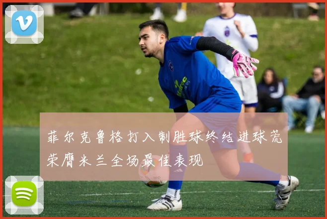 菲尔克鲁格打入制胜球终结进球荒荣膺米兰全场最佳表现