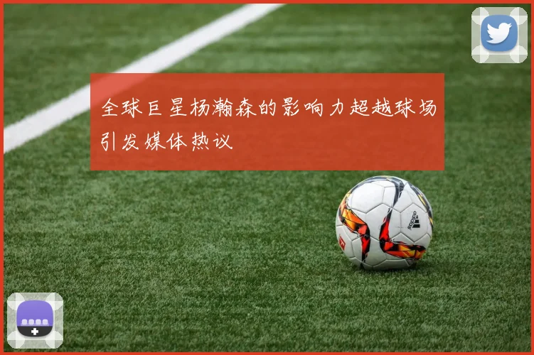 全球巨星杨瀚森的影响力超越球场引发媒体热议