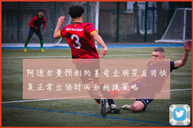 阿德尔曼预测约基奇全明星后将恢复正常出场时间和轮换策略