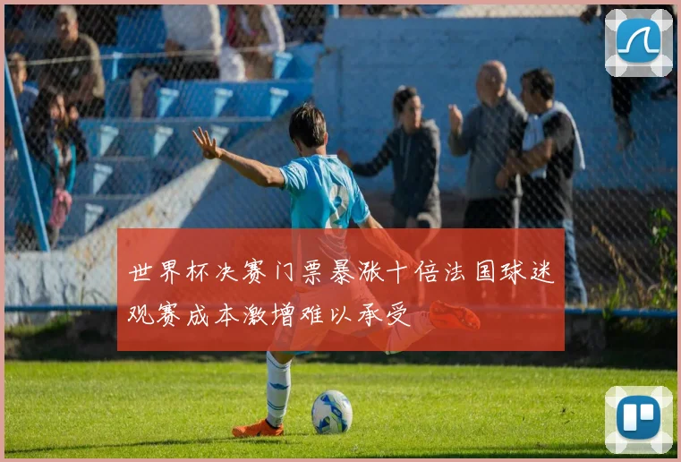 世界杯决赛门票暴涨十倍法国球迷观赛成本激增难以承受