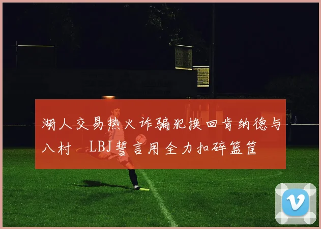 湖人交易热火诈骗犯换回肯纳德与八村塁LBJ誓言用全力扣碎篮筐