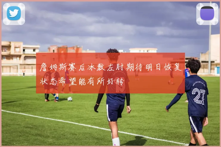 詹姆斯赛后冰敷左肘期待明日恢复状态希望能有所好转