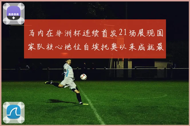 马内在非洲杯连续首发21场展现国家队核心地位自埃托奥以来成就最高